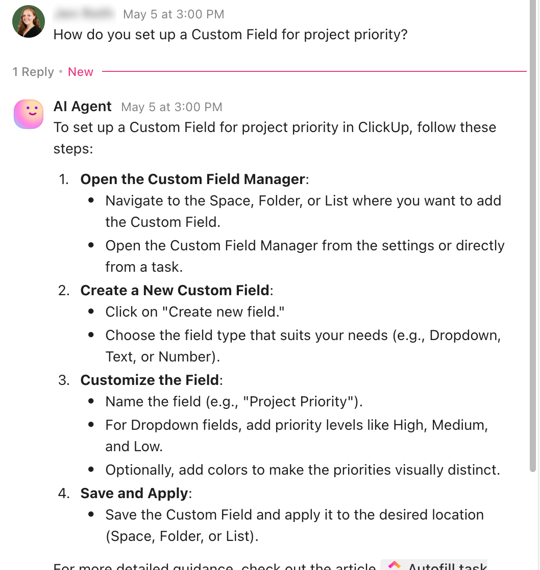 Screenshot of the ClickUp Agent's repsonse, which reads: How do you set up a Custom Field for project priority? To set up a Custom Field for project priority in ClickUp, follow these steps: Open the Custom Field Manager: Navigate to the Space, Folder, or List where you want to add the Custom Field. Open the Custom Field Manager from the settings or directly from a task. Create a New Custom Field: Click on 'Create new field.' Choose the field type that suits your needs (e.g., Dropdown, Text, or Number). Customize the Field: Name the field (e.g., 'Project Priority'). For Dropdown fields, add priority levels like High, Medium, and Low. Optionally, add colors to make the priorities visually distinct. Save and Apply: Save the Custom Field and apply it to the desired location (Space, Folder, or List). For more detailed guidance, check out the article 
Autofill task. The screenshot text cuts off here.